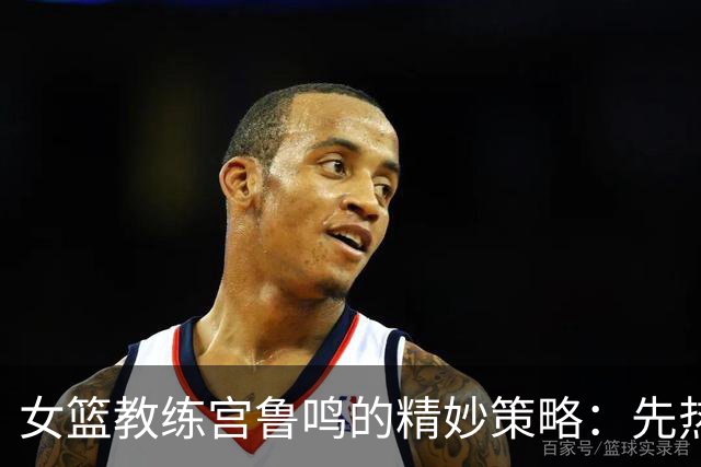 女篮教练宫鲁鸣的精妙策略：先热身再决战！
