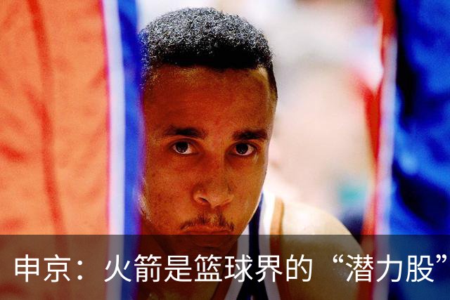 申京：火箭是篮球界的“潜力股”，经历过的悲伤才是财富